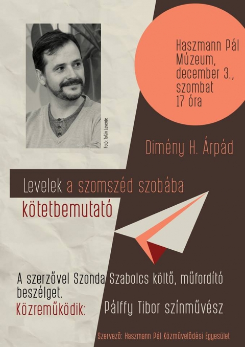 Dim�ny H. �rp�d k�ltő, Levelek a szomsz�d szob�ba c�mű versesk�tet�nek bemuatatat�ja - December 3-�n, szombaton 17 �r�t�l a csern�toni Haszmann P�l M�zeumban mutatj�k be Dim�ny H. �rp�d k�ltő Levelek a szomsz�d szob�ba c�mű versesk�tet�t. A szerzővel Szonda Szabolcs k�ltő, műford�t� besz�lget, k�zreműk�dik P�lffy Tibor sepsiszentgy�rgyi sz�nműv�sz.
