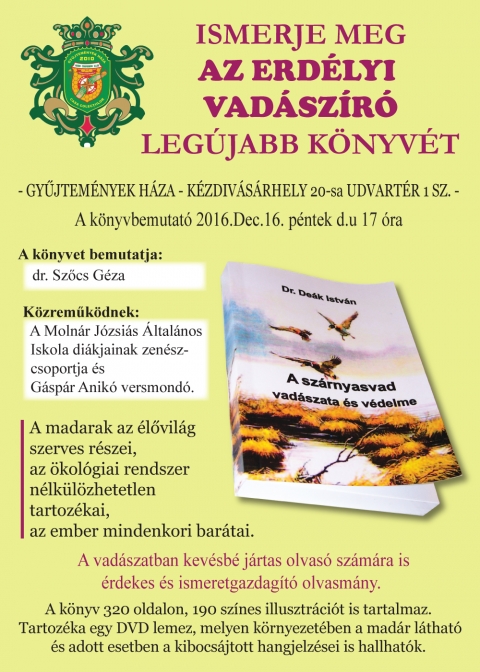 Dr. De�k Istv�n - A sz�rnyasvad vad�szata �s v�delme - k�nyvbemutat� - Dr. De�k Istv�n - A sz�rnyasvad vad�szata �s v�delme - k�nyvbemutat�.

Ismerje meg az erd�lyi vad�sz�r� leg�jabb k�nyvet 2016 december 16-�n, p�nteken d�lut�n 17 �rakor ker�l sor a Gyűjtem�nyek Haz�ban, K�zdiv�s�rhelyen a 20-as udvart�r 1 sz�m alatt. A k�nyvet bemutatja dr. Szőcs G�za.

K�zreműk�dnek a Moln�r J�zsi�s �ltal�nos Iskola di�kjainak zen�szcsoportja �s G�sp�r Anik� versmond�.

A madarak az �lővil�g szerves r�szei, az �kol�giai rendszer n�lk�l�zhetetlen tartoz�kai, az ember mindenkori bar�tai.

A vad�szatban kev�sb� j�rtas olvas� sz�m�ra is �rdekes �s ismeretgazdag�t� olvasm�ny.

A k�nyv 320 oldalon, 190 sz�nes illusztr�ci�t is tartalmaz. Tartoz�ka egy DVD lemez, melyen k�rnyezet�ben a mad�r l�that� �s adott esetben a kibocs�jtott hangjelzősei is hallhatok.