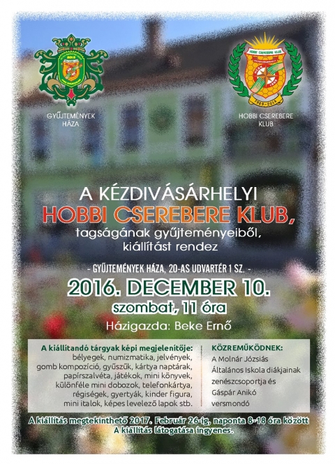 Ki�ll�t�s a k�zdiv�s�rhelyi Hobbi Cserebere Klub tags�g�nak gyűjtem�nyeiből - A k�zdiv�s�rhelyi Hobbi Cserebere Klub tags�g�nak gyűjtem�nyeiből ki�ll�t�st rendez a Gyűjtem�nyek H�z�ban, 20-as Udvart�r 1 sz�m alatt 2016 december 10-�n, szombaton 11 �rai kezdettel. A ki�ll�t�s h�zigazd�ja Beke Ernő.

A ki�ll�tand� t�rgyak k�pi megjelen�tője: b�lyegek, numizmatika, jelv�nyek, gomb kompoz�ci�, gyűszűk, k�rtya napt�rak, pap�rszalv�ta, j�t�kok, mini k�nyvek, k�l�nf�le mini dobozok, telefonk�rtya, r�gis�gek, gyerty�k, kinder figura, mini italok, k�pes levelező lapok, stb.

K�zreműk�dnek a Moln�r J�zsi�s �ltal�nos Iskola di�kjainak zen�szcsoportja �s G�sp�r Anik� versmond�.

A ki�ll�t�s megtekinthető 2017 febru�r 26-ig, naponta 8-18 �ra k�z�tt. A ki�ll�t�s l�togat�sa ingyenes.