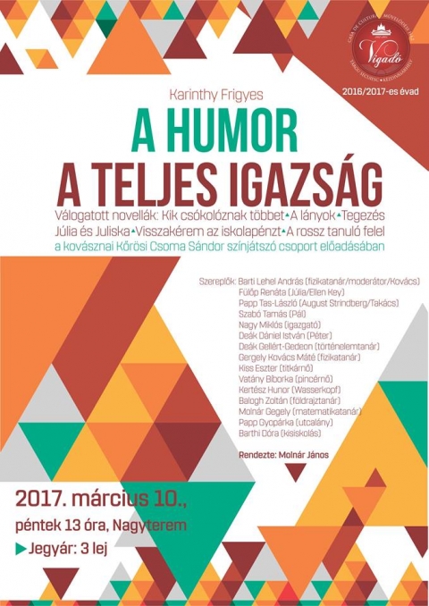 A Humor a teljes igazság: Karithy Frigyes válogatott novellái alapján - 2017. március 10-én pénteken 13-án a Vigadó Művelődési Ház nagytermében A Humor a teljes igazság a kovásznai Körősi Csoma Sándor diákszínjátszó csoport előadása.
Jegyár: 3 lej.
Karithy Frigyes válogatott novellái alapján:
Kik csókoloznak többet
A lányok
Tegezés
Júlia és Júliska
Visszakérem az iskolapénzt
A rossz tanuló felel
Szereplők:
Barti Lehel András
Fülőp Renáta
Papp Tas-László
Szabó Tamás
Nagy Miklós
Deák Dániel-István
Deák Gellért-Gedeon
Gergely Kovács Máté
Kiss Eszter
Vatány Bíborka
Kertész Hunor
Balogh Zoltán
Molnár Gergely
Papp Gyopárka
Barthi Dóra