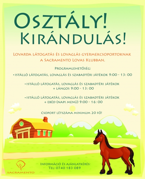 Osztály! Kirándulás! - Lovarda látogatás és lovaglás gyermekcsoportoknak
a Sacramento Lovas Klubban.
Programlehetőség:
- istálló látogatás, lovaglás és szabadtéri játékok 9:00 - 13:00
- istálló látogatás, lovaglás és szabadtéri játékok + lángos 9:00 - 13:00
- istálló látogatás, lovaglás és szabadtéri játékok + ebéd (napi menü) 9:00 - 16:00
Csoport létszáma minimum 20 fő!
Információ és ajánlatkérés: Tel: 0740 183 089