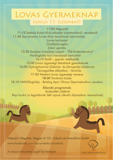 Lovas gyermeknap J�nius 17-�n a Sacramento Lovas Klubban - Lovas gyermeknap J�nius 17-�n a Sacramento Lovas Klubban
Helysz�n: N�gyh�z, Megyei �t 121, Zabola �s Imecsfalva k�z�tt
www.facebook.com/sacramento.lovasklub

A műsorv�ltoztat�s jog�t fenntartjuk!

2017 j�nius 17 - Lovas gyermeknap program:
11:00 Megnyit�
11:15 Sz�kely Kutya Klub előad�s kutyatart�sr�l, nevel�sről
11:45 Sacramento Lovas Klub tanul�inak bemutat�ja - lovas karusszel, oszt�lylovagl�s, Joker ugrat�s
13:20 S�s�j�sz lovas�j�sz csapat - �lő t�rt�nelem�ra - Honfoglal�s kori harcaszati bemutat�
14:15 Sz�lő - gyerek vet�lkedők
15:00 Lovas �gyess�gi feladatok gyerekeknek
16:00 Gy�ngyharmat (Zabola) �s Zernyealja (Gelence) t�ncegy�ttesek előad�sa - t�nch�z
17:30 Western lovas �gyess�gi verseny
18:00 Tombola h�z�s
18:10 HANGfoglal�s - Boldog Apor Vilmos Gyermekotthon zenekar
20:00 Dj Jumbo tancoltatja a vend�geket, lovakat drum-and-bass �temekre kezdi.info/djjumbo

�lland� programok: szabadt�ri j�t�kok, rajz kuck� - a legjobbnak �t�lt rajzok alkot�i d�jaz�sban r�szes�lnek

https://www.facebook.com/events/385198641874957/