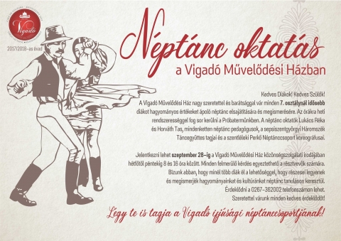 Néptánc oktatás a Vigadó Művelődési Házban - Legyél te is tagja a Vigadó Ifjúsági Néptánccsoportnak - Néptánc oktatás a Vigadó Művelődési Házban - Legyél te is tagja a Vigadó Ifjúsági Néptánccsoportnak
Kedves Diákok! Kedves Szülők!
A Vigadó Művelődési Ház nagy szeretettel és barátsággal vár minden 7. osztálynál idősebb diákot hagyományos értékeket ápoló néptánc elsajátítására és megismerésére. Az órákra heti rendszerességgel fog sor kerülni a Próbatermünkben.
A néptánc oktatók Lukács Réka és Horváth Tas, mindenketten néptánc pedagógusok, a sepsiszentgyörgyi Háromszék Táncegyüttes tagjai és a szentléleki Perkő Néptánccsoport koreográfusai.
Jelentkezni lehet szeptember 28-ig a Vigadó Művelődési Ház közönségszolgálati irodájában hétfőtől péntekig 8 és 16 óra között. Minden felmerülő kérdés egyeztethető a résztvevők számára.
Bízunk abban, hogy minél több diák él a lehetőséggel, hogy részesei legyenek és megismerjék hagyományainkat és kultúránkat néptánc tanuláson keresztül.
Szeretettel várunk minden kedves érdeklődőt!