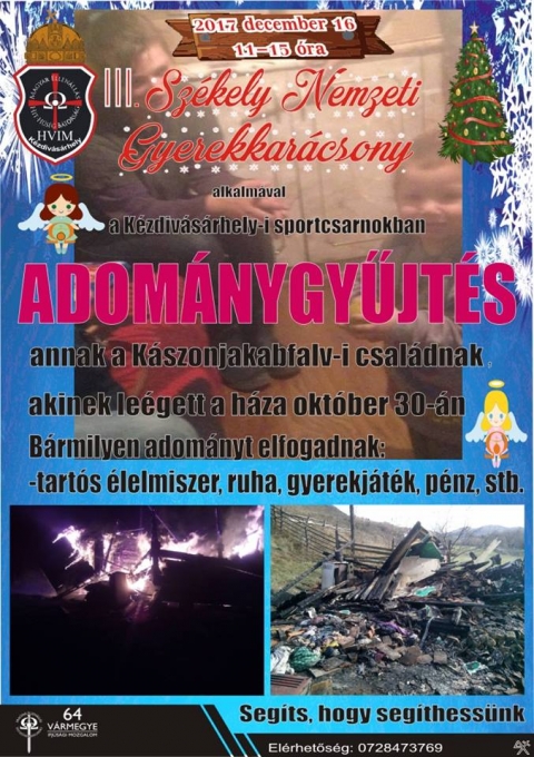 Adománygyűjtés a kászonjakabfalvi családnak - A Kézdivásárhely-i HVIM, a III Székely Nemzeti Gyerekkarácsony alkalmával adománygyűjtést szervez annak a kászonjakabfalvi családnak, akiknek október 30-án leégett a házuk.
Az adományokat a gyerekkarácsony megszervezése idején, 2017. december 16-án 11-15 óra között várják a kézdivásárhelyi Sportcsarnokban.

A segítségeket a károsultak nevében, előre is köszönjük!