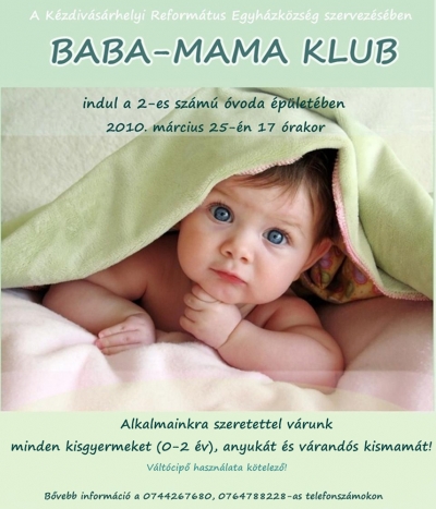Baba-mama klub K�zdiv�s�rhelyen - A K�zdiv�s�rhelyi Reform�tus Egyh�zk�zs�g szervez�s�ben baba-mama klub indul 2010. m�rcius 25-�n du. 5 �r�t�l a 2-es sz�m� �vod�ban.Kezdem�nyez�s�nk c�lja, hogy lehet�s�get biztos�tsunk a kisgyermekes anyuk�knak a tal�lkoz�sra, besz�lget�sre, hitben val� er�s�d�sre, valamint egym�s seg�ts�g�vel, szakemberek vezet�s�vel min�l t�bbet tudjunk meg a gyermeknevel�sr�l.Alkalmainkra k�thetente cs�t�rt�k�nk�nt ker�l sor.Szeretettel v�runk minden 0-2 �ves kisgyermeket anyuk�kkal egy�tt, illetve sz�vesen l�tjuk a v�rand�s kismam�kat is.Megk�rj�k az �rdekl�d�ket, hogy hozzanak magukkal v�lt�cip�t!B�vebb inform�ci� a 0744267680, 0764788228-as telefonsz�mokon k�rhet�.&nbsp;H�rszerz�: Kocsis Zolt�n