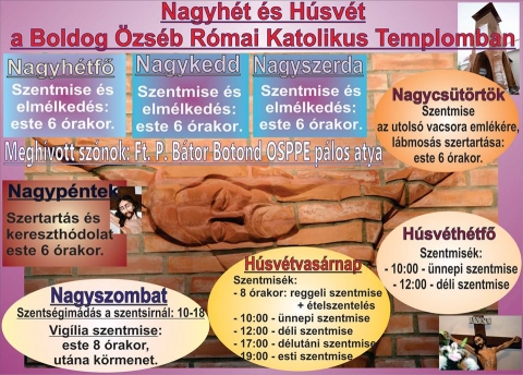 Nagyh�t �s H�sv�t a Boldog �zs�b R�mai Katolikus Templomban - Nagyh�tfő
18:00 Szentmise �s elm�lked�s

Nagykedd
18:00 Szentmise �s elm�lked�s

Nagyszerda
18:00 Szentmise �s elm�lked�s

Nagycs�t�rt�k
18:00 Szentmise az utols� vacsora eml�k�re, l�bmos�s �s szertart�s

Nagyp�ntek
18:00 Szertart�s �s kereszth�dolat

Nagyszombat
10:00-18:00 Szents�gim�d�s a szentsirn�l
20:00 Vig�lia szentmise, ut�na k�rmenet

H�sv�tvas�rnap
08:00 Reggeli szentmise + �telszentel�s
10:00 �nnepi szentmise
12:00 D�li szentmise
17:00 D�lut�ni szentmise
19:00 Esti szentmise

H�sv�th�tfő
10:00 �nnepi szentmise
12:00 D�li szentmise
