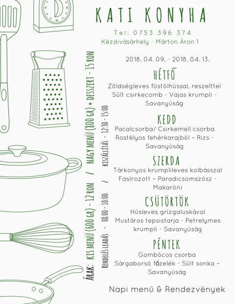 Kati Konyha - Heti Men� 2018-04-09 - 2018-04-13 - T e l : 0 7 5 3 3 9 6 3 7 4
K�zdiv�s�rhely - M�rton �ron 1

2018 �prilis 9 - H�tfő
Z�lds�gleves f�st�lt h�ssal, reszelttel
S�lt csirkecomb - Vajas krumpli - Savany�s�g

2018 �prilis 10 - Kedd
Pacalcsorba / Csirkemell csorba
Rost�lyos feh�r karajb�l - Rizs - Savany�s�g

2018 �prilis 11 - Szerda
Tarkonyos krumplileves kolb�sszal
Fas�rozott - Paradicsomsz�sz - Makar�ni

2018 �prilis 12 - Cs�t�rt�k
H�sleves gr�zgalusk�val
Must�ros tepsis tarja - Petrezselymes krumpli - Savany�s�g

2018 �prilis 13 - P�ntek
Gomb�cos csorba
S�rgabors� főzel�k - S�lt sonka - Savany�s�g

�rak: 
Kis men� (600 gr) - 12 ron
Nagy men� (800 gr) + desszert - 15 ron

Rendel�s lead�s - 08:00 - 10:00
Kisz�ll�t�s - 12:30 - 15:00
