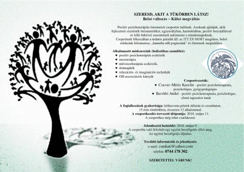 Szeresd, akit a t�k�rben l�tsz! Belső v�ltoz�s � K�lső megv�lt�s  - Pozit�v pszichoter�pi�s �nismereti csoportot ind�tunk. Azoknak aj�nljuk, akik fejleszteni szeretn�k �nismeret�ket, egyens�lyban, harm�ni�ban, pozit�v hozz��ll�ssal �s lelki b�k�vel szeretn�nek nekimenni a mindennapoknak. 
Csoportunk f�kusz�ban a tudatos jelenl�t �ll: az ITT �S MOST meg�l�se, belső �rt�keink felismer�se, �hamuba s�lt pog�cs�nk� �s �letutunk megtal�l�sa.

Alkalmazott m�dszereink (holisztikus szeml�let):
	pozit�v pszichoter�pi�s eszk�z�k
	meseter�pia
	műv�szetter�pi�s eszk�z�k,
	dr�maj�t�k
	relax�ci�s- �s imagin�ci�s technik�k
	OH asszoci�ci�s k�rty�k 

Csoportvezetők:
	Csavar-M�tis Katalin - pozit�v pszichoterapeuta, pszichol�gus, alkot�-fejlesztő meseterapeuta
	Bar�thi Anik� - pozit�v pszichoterapeuta, pszichol�gus, elemi tagozatos tan�r

A foglalkoz�sok gyakoris�ga: k�thavonta p�ntek d�lut�n �s szombaton,
15 �r�s t�mb�kben, �sszesen 12 alkalommal. 
A csoportkezd�s tervezett időpontja: 2018. m�jus 11.
A csoporthoz m�g lehet csatlakozni. 

Jelentkez�si hat�ridő: 2018. m�jus 9.
A csoportba val� felv�telt egy egy�ni besz�lget�s előzi meg.
Az egy�ni besz�lget�s d�jtalan. 

Tov�bbi inform�ci�k �s jelentkez�s:
e-mail: csmkati@freemail.hu
telefon: 0744 178 302

SZERETETTEL V�RUNK!