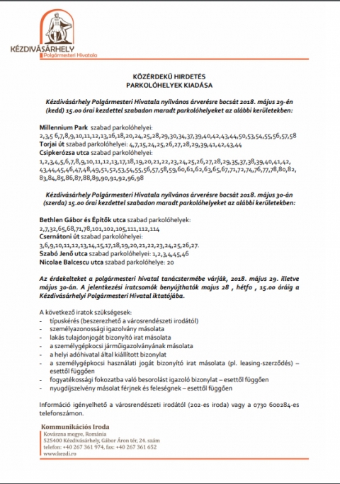 K�z�rdekű hirdet�s - parkol�helyek kiad�sa - K�zdiv�s�rhely Polg�rmesteri Hivatala nyilv�nos �rver�sre bocs�t:

2018. m�jus 29-�n (kedd) 15.00 �rai kezdettel szabadon maradt parkol�helyeket az al�bbi ker�letekben:
Millennium Park szabad parkol�helyei: 2,3,5,6,7,8,9,10,11,12,13,16,18,20,24,25,28,29,30,34,37,39,40,42,43,44,50,53,54,55,56,57,58
Torjai �t szabad parkol�helyei: 4,7,15,24,25,26,27,28,29,39,41,42,43,44
Csipker�zsa utca szabad parkol�helyei: 1,2,3,4,5,6,7,8,9,10,11,12,13,17,18,19,20,21,22,23,24,25,26,27,28,29,35,37,38,39,40,41,42, 43,44,45,46,47,48,49,51,52,53,54,55,56,57,58,59,60,61,62,63,65,67,71,72,74,76,77,78,80,82, 83,84,85,86,87,88,89,90,91,92,96,98

2018. m�jus 30-�n (szerda) 15.00 �rai kezdettel szabadon maradt parkol�helyeket az al�bbi ker�letekben: Bethlen G�bor �s �p�tők utca szabad parkol�helyek: 2,7,32,65,68,71,78,101,102,105,111,112,114
Csern�toni �t szabad parkol�helyei: 3,6,9,10,11,12,13,14,15,17,18,19,20,21,22,23,24,25,26,27.
Szab� Jenő utca szabad parkol�helyei: 1,2,3,4,45,46
Nicolae Balcescu utca szabad parkol�helye: 20
Az �rdekelteket a polg�rmesteri hivatal tan�csterm�be v�rj�k, 2018. m�jus 29. illetve m�jus 30-�n. A jelentkez�si iratcsom�k beny�jthat�k m�jus 28 h�tfő, 15.00 �r�ig a K�zdiv�s�rhelyi Polg�rmesteri Hivatal iktat�j�ba. A k�vetkező iratok sz�ks�gesek: - t�pusk�r�s (beszerezhető a v�rosrend�szeti irod�t�l) - szem�lyazonoss�gi igazolv�ny m�solata - lak�s tulajdonjog�t bizony�t� irat m�solata - a szem�lyg�pkocsi j�rműigazolv�ny�nak m�solata - a helyi ad�hivatal �ltal ki�ll�tott bizonylat - a szem�lyg�pkocsi haszn�lati jog�t bizony�t� irat m�solata (pl. leasing-szerződ�s) � esettől f�ggően - fogyat�koss�gi fokozatba val� besorol�st igazol� bizonylat � esettől f�ggően - nyugd�jszelv�ny m�solat f�rjnek �s feles�gnek � esettől f�ggően Inform�ci� ig�nyelhető a v�rosrend�szeti irod�t�l (202-es iroda) vagy a 0730 600284-es telefonsz�mon.
