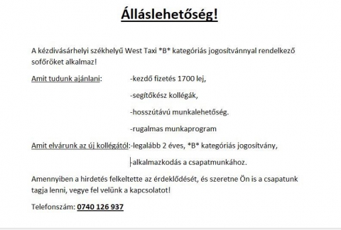 �ll�slehetős�g  B kateg�ri�s jogos�tv�nnyal rendelkező sofőr�knek - �ll�slehetős�g!  
A k�zdiv�s�rhelyi sz�khelyű West Taxi *B* kateg�ri�s jogos�tv�nnyal rendelkező sofőr�ket alkalmaz! 
Amit tudunk aj�nlani:
-kezdő fizet�s 1700 lej,
-seg�tők�sz koll�g�k,
-hossz�t�v� munkalehetős�g
-rugalmas munkaprogram

Amit elv�runk az �j koll�g�t�l:
-legal�bb 2 �ves, *B* kateg�ri�s jogos�tv�ny,
-alkalmazkod�s a csapatmunk�hoz

 Amennyiben a hirdet�s felkeltette az �rdeklőd�s�t, �s szeretne �n is a csapatunk tagja lenni, vegye fel vel�nk a kapcsolatot! Telefonsz�m: 0740 126 937  
