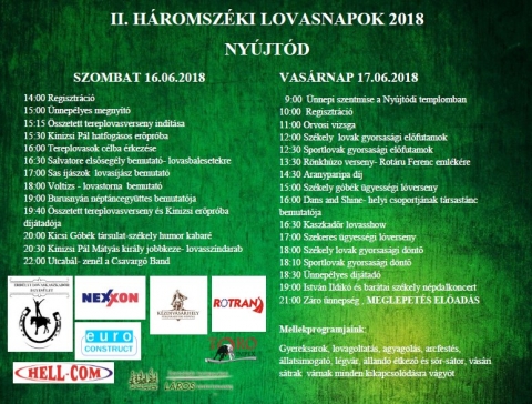 II. H�romsz�ki Lovasnapok Ny�jt�don Program - 2018. j�lius 28 �s j�lius 29-�n ker�l megszervez�sre Ny�jt�don a II. H�romsz�ki Lovasnapok. 

SZOMBAT 28 07 2018
12:00 Regisztr�ci�
14:00 Orvosi vizsga
15:00 �nnep�lyes megny�t�
15:15 �sszetett tereplovasverseny ind�t�sa
15:30 Hagyom�nyos term�kbemutat�k �s szabadt�ri gyerekprogramok
16:00 Kinizsi P�l hatfog�sos erőpr�ba
17:00 Sas �j�szok lovas�j�sz bemutat�
18:00 K�zdiszentkereszti Tiszt�s n�pt�ncegy�ttes bemutat�ja
19:00 Kicsi G�b�k t�rsulat-sz�kely humor kabar�
19:40 �sszetett tereplovasverseny �s Kinizsi erőpr�ba
d�j�tad�ja
20:00 Kinizsi P�l M�ty�s kir�ly jobbkeze- lovassz�ndarab
21:30T�bortűz �s utcab�l- zen�l az F-ACTIVE- Moln�r Hunor �s Tuzson L�r�nd

VAS�RNAP 29 07 2018
08:00 Regisztr�ci�
11:00 P�lya bej�r�s �s versenyeligaz�t�s,
Orvosi vizsga
12:00 Sz�kely lovak gyorsas�gi előfutamok
12:30 Sportlovak gyorsas�gi előfutamok
13:00 R�nkh�z� verseny- Rot�ru Ferenc eml�k�re
14:30 Hagyom�nyos term�kbemutat�k �s szabadt�ri gyerekprogramok
15:30 Aranyparipa d�j- lovak sz�ps�gversenye
16:00 Sz�kely g�b�k �gyess�gi l�verseny
17:00 Szekeres �gyess�gi l�verseny
18:00 Sz�kely lovak gyorsas�gi d�ntő
18:30 Sportlovak gyorsas�gi d�ntő
19:00 �nnep�lyes d�j�tad�, z�r��nneps�g
19:30 Lovas kaszkadőr Show

Mell�kprogramok:
Gyereksarok, lovagoltat�s, agyagoz�s, arcfest�s, �llatsimogat�, l�gv�r, �lland� �tkező �s s�r-s�tor, v�s�ri s�trak v�rnak minden kikapcsol�d�sra v�gy�t.
