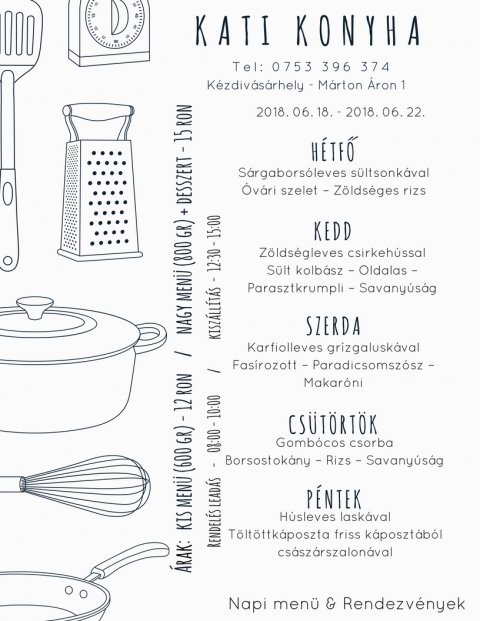 Kati Konyha - Heti Men� 2018-06-18 - 2018-06-22 - T e l : 0 7 5 3 3 9 6 3 7 4
K�zdiv�s�rhely - M�rton �ron

2018 j�nius 18 - H�tfő
S�rgabors�leves s�lt sonk�val
�v�ri szelet - Z�lds�ges rizs

2018 j�nius 19 - Kedd
Z�lds�gleves csirkeh�ssal
S�lt kolb�sz - Oldalas - Parasztkrumpli - Savany�s�g

2018 j�nius 20 - Szerda
Karfiolleves gr�zgalusk�val
Fas�rozott - Paradicsomsz�sz - Makar�ni

2018 j�nius 21 - Cs�t�rt�k
Gomb�cos csorba
Bors�stok�ny - Rizs - Savany�s�g

2018 j�nius 22 - P�ntek
H�sleves lask�val
T�lt�ttkaposzta friss k�poszt�b�l cs�sz�rszalonn�val

Kis men� (600 gr) - 12 ron
Nagy men� (800 gr) + desszert - 15 ron

Rendel�s lead�s - 08:00 - 10:00
Kisz�ll�t�s - 12:30 - 15:00
