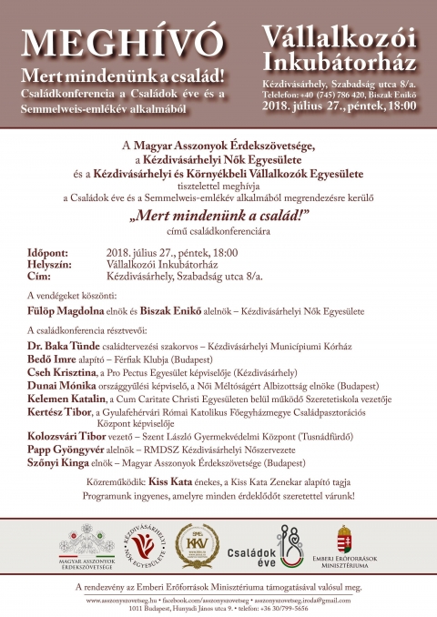 Mert minden�nk a csal�d! - a Csal�dok �ve �s a Semmelweis-eml�k�v alkalm�b�l a V�llalkoz�i Inkub�torh�zban, K�zdiv�s�rhelyen - A Magyar Asszonyok �rdeksz�vets�ge, a K�zdiv�s�rhelyi Nok Egyes�lete �s a K�zdiv�s�rhelyi �s K�rny�kbeli V�llalkoz�k Egyes�lete tisztelettel megh�vja a Csal�dok �ve �s a Semmelweis-eml�k�v alkalm�b�l megrendez�sre ker�lő 'Mert minden�nk a csal�d!' cimu csaladkonferenciara.

Időpont: 2018 j�lius 27, p�ntek 18:00 �ra
Helysz�n: V�llalkoz�i Inkub�torh�z
C�m: K�zdiv�s�rhely, Szabads�g utca 8/a

A vend�geket k�sz�nti: F�l�p Magdolna eln�k �s Biszak Enikő aleln�k - K�zdiv�s�rhelyi Nők Egyes�lete.

A csal�dkonferencia r�sztvevői:
Dr. Baka T�nde csal�dtervez�si szakorvos - K�zdiv�s�rhelyi Munic�piumi K�rh�z
Bedő Imre alap�t� - F�rfiak Klubja (Budapest)
Cseh Krisztina - a Pro Pectus Egyes�let k�pviselője
Dunai M�nika - orsz�ggyűl�si k�pviselő, a Női M�lt�s�g�rt Albizotts�g eln�ke (Budapest)
Kelemen Katalin - a Cum Caritate Christi Egyes�leten bel�l műk�dő Szeretetiskola vezetője
Kert�sz Tibor - a Gyulafeh�rv�ri Romai Katolikus Főegyh�zmegye Csal�dpasztor�ci�s K�zpont k�pviselője
Kolozsv�ri Tibor vezető - Szent L�szl� Gyermekv�delmi K�zpont (Tusn�df�rdő)
Papp Gy�ngyv�r aleln�k - RMDSZ K�zdiv�s�rhelyi Nőszervezete
Szőnyi Kinga eln�k - Magyar Asszonyok �rdeksz�vets�ge (Budapest)

K�zreműk�dik: Kiss Kata �nekes, a Kiss Kata Zenekar alap�t� tagja.
Programunk ingyenes, amelyre minden �rdeklődőt szeretettel varunk!

A rendezv�ny az Emberi Erőforr�sok Miniszt�riuma t�mogat�s�val val�sul meg.
www.asszonyszovetseg.hu
faceook.com/asszonyszovetseg
