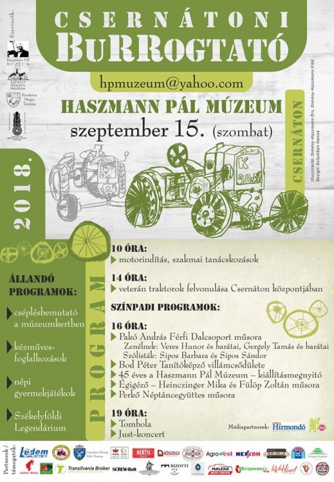 Csernátoni Burrogtató 2018 - Program - A Haszmann Pál Múzeum szervezésében vehetnek részt, a szeptember 15-én, szombaton megrendezett 2018-as Csernátoni Burrogtatón. A rendezvény egész napos programot kínál minden korosztálynak.

Idén szeptember 15-én kerül sor a hatodik BuRRogtatóra, a Haszmann Pál Múzeum gépésztalálkozójára, magyarországi és hazai gépész szakemberek közreműködésével.

A rendezvény keretében nyitja meg Vargha Mihály, a Székely Nemzeti Múzeum igazgatója a 45 éves csernátoni múzeum intézménytörténeti kiállítását, ugyanakkor a szakmai programok mellett az egész család számára biztosítunk elfoglaltságot, naphosszat tartó, gazdag és változatos programot kínálva az érdeklődőknek.

14 órakor vonulnak fel a veterán traktorok Csernáton központjában, majd 16 órától a múzeumkertben néptánccal, reneszánsz villámcsődülettel, katonanótákkal, megzenésített versekkel szórakoztatják az érdeklődőket. A legkisebbek sem fognak unatkozni, lesznek népi gyermekjátékok, kézműves műhelyek, jelen lesz a Székelyföldi Legendárium csapata is.

A nap során cséplésbemutatót is láthatnak mindazok, akik ellátogatnak a rendezvényre. 19 órától tombolahúzásra kerül sor, ahol sok-sok értékes nyeremény talál majd gazdára a múzeum támogatóinak jóvoltából. Az est JUST-koncerttel zárul.

Mindenkit nagy szeretettel várnak a szervezők!

Program:
10 óra: motorindítás, szakmai tanácskozások
14 óra: veterán traktorok felvonulása Csernáton központjában

Színpadi programok:
16 óra:
-Pakó András Férfi Dalcsoport műsora
Zenélnek: Veres Hunor és barátai, Gergely Tamás és barátai
Szólisták: Sipos Barbara és Sipos Sándor
-Bod Péter Tanítóképző villámcsődülete
-45 éves a Haszmann Pál Múzeum: kiállításmegnyitó
-Égigéző: Heinczinger Mika és Fülöp Zoltán műsora
-Perkő Néptáncegyüttes műsora
19 óra:
-Tombola
-Just-koncert

Állandó programok:
-cséplésbemutató a múzeumkertben
-kézműves-foglalkozások
-népi gyermekjátékok
-Székelyföldi Legendárium