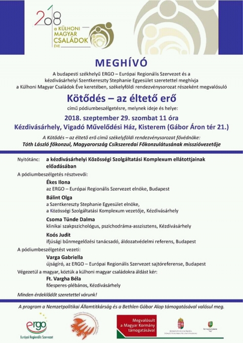 K�t�d�s - az �ltető erő p�diumbesz�lget�s 2018 - K�lhoni Magyar Csal�dok �ve - K�t�d�s - az �ltető erő p�diumbesz�lget�s 2018 - K�lhoni Magyar Csal�dok �ve

Megh�v�

A budapesti sz�khelyű ERGO - Eur�pai Region�lis Szervezet �s a K�zdiv�s�rhelyi Szentkereszty Stephanie Egyes�let szeretettel megh�vja a K�lhoni Magyar Csal�dok �ve kereteben, sz�kelyf�ldi rendezv�nysorozat r�szek�nt megval�sul� 'K�tőd�s - az �ltető erő' c�mű p�diumbesz�lget�sre, melynek ideje �s helye:
2018, szeptember 29, szombaton d�lelőtt 11 �ra, a k�zdiv�s�rhelyi Vigad� Művelőd�si H�z kisterm�ben (G�bor �ron t�r, 21 sz�m).

A K�tőd�s - az �ltető erő c�mű sz�kelyf�ldi rendezv�nysorozat főv�dn�ke: T�th L�szl� főkonzul, Magyarorsz�g Cs�kszeredai Főkonzul�tus�nak misszi�vezetője.

Nyit�t�nc: a k�zdiv�s�rhelyi K�z�ss�gi Szolg�ltat�si Komplexum ell�tottjainak előad�s�ban.

A p�diumbesz�lget�s r�sztvevői:
- �kes Ilona, az ERGO - Eur�pai Region�lis Szervezet eln�ke, Budapest
- B�lint Olga - a Szentkereszty Stephanie Egyes�let eln�ke, a K�z�ss�gi Szolg�ltat�si Komplexum vezetője, K�zdiv�s�rhely
- Csoma T�nde Dalma - klinikai szakpszichologus, pszichodr�ma-asszisztens, K�zdiv�s�rhely
- Ko�s Judit - ifj�s�gi bűnmegelőz�si tan�csad�, �ldozatv�delmi referens, Budapest

A p�diumbesz�lget�st vezeti:
- Varga Gabriella - �js�g�r�, az ERGO - Eur�pai Region�lis Szervezet sajt�referense, Budapest

V�gezet�l a magyar, k�zt�k a k�lhoni magyar csal�dokra �ld�st k�r:
- Ft. Vargha B�la - főesperes-pl�b�nos, K�zdiv�s�rhely

Minden �rdeklődőt szeretettel varunk!

A program a Nemzetpolitikai �llamtitk�rs�g �s a Bethlen G�bor Alap t�mogat�s�val val�sul meg.

http://kulhonicsaladokeve.kormany.hu