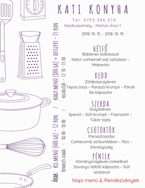 Kati Konyha - Heti Men� 2018-10-15 - 2018-10-19 - T e l : 0 7 5 3 3 9 6 3 7 4
K�zdiv�s�rhely - M�rton �ron 1

2018 okt�ber 15, h�tfő
Bableves kolb�sszal
Nat�r csirkemell sajt sz�szban - Makar�ni

2018 okt�ber 16, kedd
Z�ldpaszulyleves
Tepsis tarja - Paraszt krumpli - P�rolt lila k�poszta

2018 okt�ber 17, szerda
Guly�sleves
Spen�t - S�lt krumpli - Fas�rozott - T�k�r toj�s

2018 okt�ber 18, cs�t�rt�k
Paraszt csorba
Csirkecomb s�rbundab�n - Rizs - Savany�s�g

2018 okt�ber 19, p�ntek
K�m�nymagleves nokedlivel
Savany� t�lt�tt k�poszta - S�lt sonk�val

Kis men� (600 gr) - 12 ron
Nagy men� (800 gr) + desszert - 15 ron
