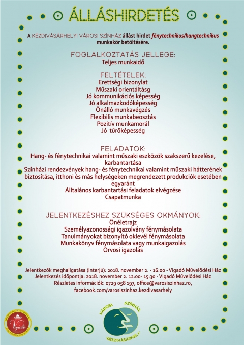 A K�zdiv�s�rhelyi V�rosi Sz�nh�z �ll�st hirdet f�nytechnikus/hangtechnikus munkak�r bet�lt�s�re - A K�zdiv�s�rhelyi V�rosi Sz�nh�z �ll�st hirdet f�nytechnikus/hangtechnikus munkak�r bet�lt�s�re.

A foglalkoztat�s jellege teljes munkaidő.

Felt�telek:
- �retts�gi bizonylat
- Műszaki orient�lts�g
- J� kommunik�ci�s k�pess�g
- J� alkalmazkod�k�pess�g 
- �n�ll� munkav�gz�s
- Flexibilis munkabeoszt�s
- Pozit�v munkamor�l
- J� tűrők�pess�g

Feladatok:
- Hang- �s f�nytechnikai valamint műszaki eszk�z�k szakszerű kezel�se, karbantart�sa
- Sz�nh�zi rendezv�nyek hang- �s f�nytechnikai valamint műszaki h�tter�nek biztos�t�sa, itthoni �s m�s helys�geken megrendezett produkci�k eset�ben egyar�nt
- �lltal�nos karbantart�si feladatok elv�gz�se
- Csapatmunka

Jelentkez�shez sz�ks�ges okm�nyok:
- �n�letrajz
- Szem�lyazonoss�gi igazolv�ny f�nym�solata
- Tanulm�nyokat bizony�t� oklev�l f�nym�solata
- Munkak�nyv f�nym�solata vagy munkaigazol�s
- Orvosi igazol�s

Jelentkezők meghallgat�sa (interj�): 2018. november 2. - 16:00 - Vigad� Művelőd�si H�z
Jelentkez�s időpontja: 2018. november 2. 12:00 - 15:30 - Vigad� Művelőd�si H�z

R�szletes inform�ci�k a 0729 058 197 telefonszamon, az office@varosiszinhaz.ro email cimen.