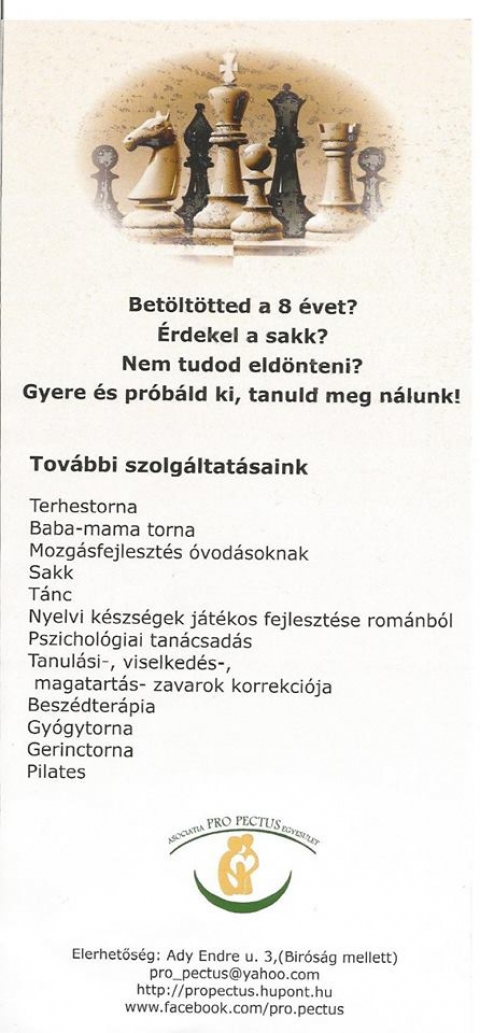 �j tevekenys�gek a Pro Pectusn�l - �j tevekenys�gek, a ProPectusn�l, cs�t�rt�k�k�n 16:30-t�l.

Bet�lt�tted a 8 �vet? �rdekel a sakk? Nem tudod eld�nteni? Gyere �s pr�b�ld ki, tanuld meg n�lunk! 

Tov�bbi szolg�ltat�saink:
Terhestorna
Baba-mama torna
Mozg�sfejleszt�s �vod�soknak
Sakk
T�nc
Nyelvi k�szs�gek j�t�kos fejleszt�se rom�nb�l
Pszichol�giai tan�csad�s
Tanul�si-, viselked�s-, magatart�s- zavarok korrekci�ja
Besz�dter�pia
Gy�gytorna
Gerinctorna
Pilates 

El�rhetős�g:
Ady Endre u. 3., (B�r�s�g mellett)
pro_pectus@yahoo.com
http://propectus.hupont.hu
www.facebook.com/pro.pectus
