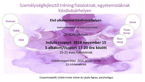 Szem�lyis�gfejlesztő tr�ning fiataloknak, egyetemist�knak  - Szem�lyis�gfejlesztő tr�ning indul fiataloknak, egyetemist�knak K�zdiv�s�rhelyen. A 2018 november 15-�n 15-21 �ves fiataloknak indul� csoport, 5 alkalommal 17-20 �ra k�z�tt fog aktiv�lni (kedvezm�nyes �r az első csoportban 20 lej / alkalom). 
�sv�nyek, hidak, utak, sz�nek, tiszta forr�s, �ssz-hang. 
Gyerekcsoport indul 2019. janu�r 17.-től 11-14 �veseknek. 
Csoportvezetők: Orb�n Imola, tr�ner �s L�szl� �gnes, pszichol�gus.
