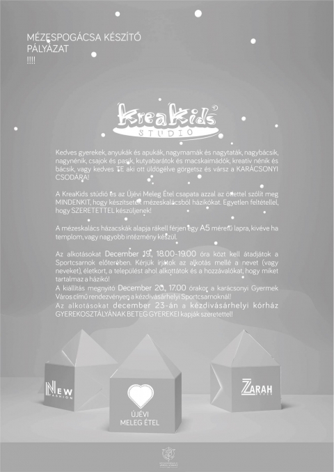 M�ZES v�ros m�zeskal�cs h�zik�kb�l - M�ZES v�ros m�zeskal�cs h�zik�kb�l

Kedves gyerekek, anyuk�k �s apuk�k, nagymam�k �s nagytat�k, nagyb�csik, nagyn�nik, csajok �s pasik, kutyabar�tok �s macskaim�d�k, kreat�v n�nik �s b�csik, vagy kedves TE aki ott �ld�g�lve g�rgetsz �s v�rsz a KAR�CSONYI CSOD�RA!

A KreaKids st�di� �s az �j�vi Meleg �tel csapata azzal az �tlettel sz�l�t meg MINDENKIT, hogy k�sz�tsetek m�zeskal�csb�l h�zik�kat. Egyetlen felt�tellel, hogy SZERETETTEL k�sz�ljenek!

Az alkot�sokat december 19., 18:00-19:00 �ra k�zt kell �tadj�tok a Sportcsarnok előter�ben. K�rj�k �rj�tok az alkot�s mell� a nevet (vagy neveket), �letkort, a telep�l�st ahol alkott�tok �s a hozz�val�kat, hogy miket tartalmaz a h�zik�!

A m�zeskal�cs h�zacsk�k alapja r� kell f�rjen egy A5 m�retű lapra, kiv�ve ha templom, vagy nagyobb int�zm�ny k�sz�l.

A ki�ll�t�s megnyit� december 20., 17:00 �rakor a kar�csonyi Gyermek V�ros c�mű rendezv�nyen a k�zdiv�s�rhelyi Sportcsarnokn�l!

Az alkot�sokat december 23-�n a k�zdiv�s�rhelyi k�rh�z GYEREKOSZT�LY�NAK BETEG GYEREKEI kapj�k szeretettel!

Partnerek- �j�vi meleg �tel, Zarah Moden, New Fashion, Borudvar, k�zdiv�s�rhelyi v�rosi korh�z, k�zdiv�s�rhelyi Sportcsarnok

Kis seg�ts�g 
A m�zeskal�cs h�zacsk�k alapja r�kell f�rjen egy A5 m�retű lapra, kiv�ve ha templom, vagy nagyobb int�zm�ny k�sz�l.

https://www.facebook.com/KreaKids/posts/2183573631663512
https://www.facebook.com/events/299112297393894/