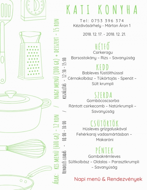 Kati Konyha - Heti Men� 2018-12-17 - 2018-12-21 - T e l : 0 7 5 3 3 9 6 3 7 4
K�zdiv�s�rhely - M�rton �ron 1

2018 december 17, h�tfő
Csirkeragu
Borsostok�ny - Rizsi - Savany�s�g

2018 december 18, kedd
Bableves f�st�lt h�ssal
C�rnakolb�sz - T�k�rtoj�s - Spen�t - S�lt krumpli

2018 december 19, szerda
Gomb�cos csorba
R�ntott csirkecomb - Nat�rkrumpli - Savany�s�g

2018 december 20, cs�t�rt�k
H�sleves gr�zgalusk�val
Feh�rkaraj vadasm�rt�sban - Makar�ni

2018 december 21, p�ntek
Gombakr�mleves
S�lt kolb�sz - Oldalas - Parasztkrumpli - Savany�s�g

Kis men� (600 gr) - 12 ron
Nagy men� (800 gr) + desszert - 15 ron
