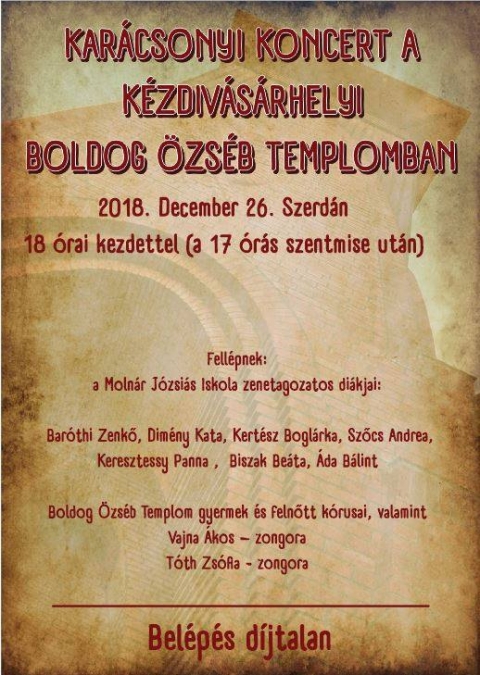 Kar�csonyi koncert - 2018. december 26-�n szerd�n 18 �rai kezdettel a szentmise ut�n Kar�csonyi koncertet adnak a Moln�r J�zsi�s Iskola zenetagozatos di�kjai: Bar�thi Zenkő, Dim�ny Kata, Kert�sz Bogl�rka, Szőcs Andrea, Keresztessy Panna , Biszak Be�ta, �da B�lint, a Boldog �zs�b Templom gyermek �s felnőtt k�rusai, valamint Vajna �kos, T�th Zs�fia zongor�n.
Bel�p�s d�jtalan.