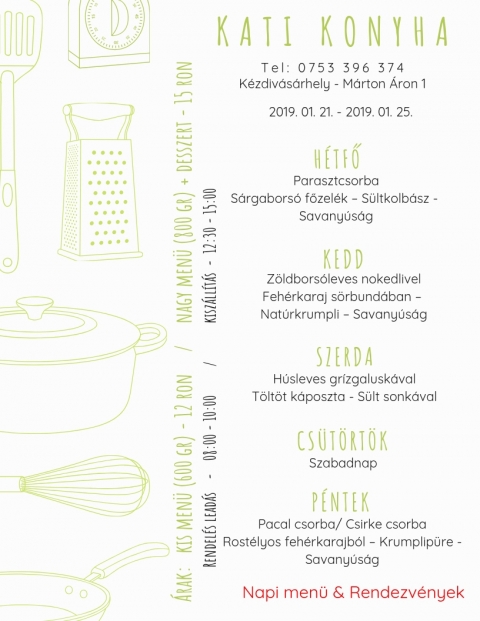 Kati Konyha - Heti Men� 2019-01-21 - 2019-01-25 - T e l : 0 7 5 3 3 9 6 3 7 4
K�zdiv�s�rhely - M�rton �ron 1

2019, janu�r 21, h�tfő
Parasztcsorba
S�rgabors� főzel�k - S�ltkolb�sz - Savany�s�g

2019, janu�r 22, kedd
Z�ldbors�leves nokedlivel
Feh�rkaraj s�rbund�ban - Nat�rkrumpli - Savany�s�g

2019, janu�r 23, szerda
H�sleves gr�zgalusk�val
T�lt�tt k�poszta s�lt sonk�val

2019, janu�r 24, cs�t�rt�k
Szabadnap

2019, janu�r 25, p�ntek
Pacal csorba / Csirke csorba
Rost�lyos feh�rkarajb�l - krumplip�r� - Savany�s�g

Kis men� (600 gr) - 12 ron
Nagy men� (800 gr) + desszert - 15 ron