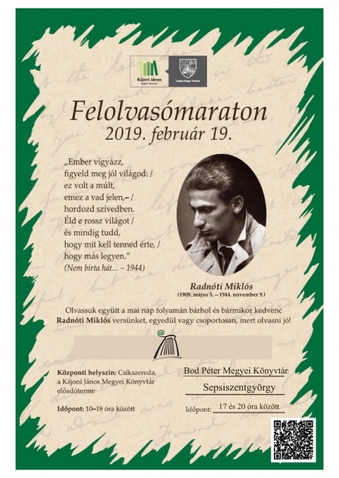 Felhívás közös olvasásra - 11. nemzetközi felolvasómaraton: Radnóti Miklós - Az olvasást, a magyar irodalmat, verset kedvelők jelentkezését várja a sepsiszentgyörgyi Bod Péter Megyei Könyvtár. Intézményünk a tizenegyedik alkalommal sorra kerülő nemzetközi felolvasómaratonhoz csatlakozik ezzel, amelyet a csíkszeredai Kájoni János Megyei Könyvtár szervez, ezúttal Radnóti Miklós műveire alapozva.
2019. február 19-én, kedden, 17 és 20 óra között, könyvtárunk olvasótermében felolvasóestet tartunk Radnóti Miklós tiszteletére, születésének 110. és halálának 75. évfordulóján.
Várjuk mindazok jelentkezését, akik szívesen osztanák meg másokkal a Radnóti-versek hangos olvasásának élményét. Az estet meghívott színművészek felolvasása nyitja, majd az előzetesen bejelentkezett érdeklődők legtöbb 5 perces felolvasásait kísérhetik figyelemmel a jelenlévők.
Jelentkezni 2019. február 18-án 12 óráig lehet telefonon, a könyvtár titkárságán, a 0267-351-609-es számon, vagy e-mailen, a biblio@kmkt.ro címen (kapcsolattartó: Varga Zsuzsa). Jelentkezéskor, kérjük, jelezzék nevüket, és ha eldöntötték, azt is, hogy mit kívánnak felolvasni.
Ha szükséges, könyvtárunk segít az olvasnivaló kiválasztásában: a felnőtt kölcsönző részlegen, külön polcon elhelyezve találnak Radnóti-köteteket a jelentkezők.