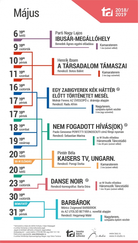 A Tamási Áron Színház 2018-2019-es évad májusi játékrendje - 2018/2019-ES ÉVAD – MÁJUSI JÁTÉKREND
Hétfő, 2019-05-06, 19:00, Kamaraterem
Parti Nagy Lajos:
Ibusár-megállóhely
Benedek Ágnes egyéni előadása
Csütörtök, 2019-05-09, 19:00, Kamaraterem
Péntek, 2019-05-10, 19:00, Kamaraterem
Szombat, 2019-05-11, 19:00, Kamaraterem
Péntek, 2019-05-17, 19:00, Kamaraterem
Henrik Ibsen:
A társadalom támaszai
Rendező: Botos Bálint
Csütörtök, 2019-05-16, 19:00, Nagyterem
Szombat, 2019-05-18, 19:00, Nagyterem
Vasárnap, 2019-05-19, 19:00, Nagyterem
Egy zabigyerek kék háttér előtt történetet mesél (Molnár Ferenc Az üvegcipő c. drámája alapján)
Írta és rendezte: Radu Afrim
Péntek, 2019-05-17, 19:00, Háromszék Táncstúdió
Hétfő, 2019-05-20, 19:00, Háromszék Táncstúdió
nem fogadott hívás(ok)
Rendező: Sebastian Marina
Az M Studio előadása
Hétfő, 2019-05-20, 19:00, Kamaraterem – 50. ELŐADÁS
Pintér Béla:
Kaisers Tv, Ungarn.
Rendező: Porogi Dorka
Csütörtök, 2019-05-23, Háromszék Táncstúdió
Danse Noir
Rendező-koreográfus: Barta Dóra
Az M Studio előadása
Csütörtök, 2019-05-30, 19:00, Nagyterem – BEMUTATÓ
Péntek, 2019-05-31, 19:00, Nagyterem
Móricz Zsigmond Barbárok és Az utolsó betyár című novellái alapján
Barbárok
Rendező: Hegymegi Máté
RO–520003 Sepsiszentgyörgy, Szabadság tér, 1.
Tel/Fax: 0267 351 886
Tel: 0267 312 104, 0728 083 336
e-mail: office@tasz.ro
Központi Jegyiroda programja:
Hétfő – Csütörtök: 9–16
Péntek: 10–14
Az előadás napján egy órával az előadás előtt.