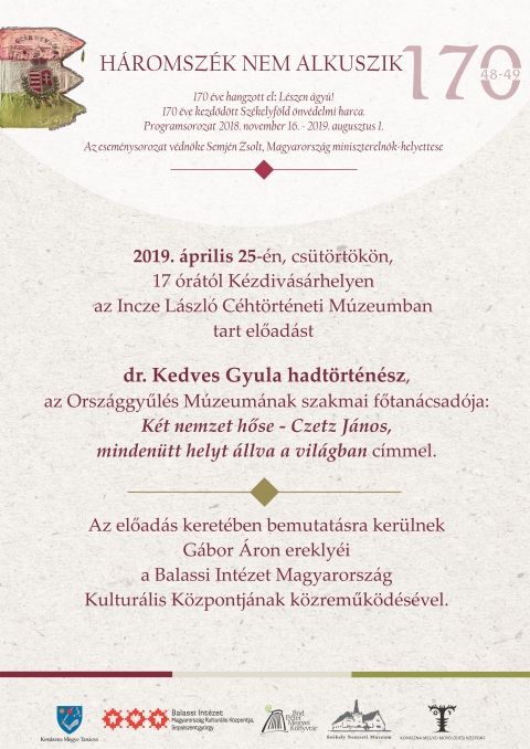 Két nemzet hőse - Czetz János, mindenütt helyt állva a világban - dr. Kedves Gyula hadtörténész előadása - Szeretettel meghívjuk csütörtökön, 2019. április 25-én, 17 órától, a kézdivásárhelyi Incze László Céhtörténeti Múzeumban tartandó, dr. Kedves Gyula hadtörténész, az Országgyűlés Múzeumának szakmai főtanácsadója előadására, amelynek címe Két nemzet hőse - Czetz János, mindenütt helyt állva a világban.
Az előadás keretében bemutatásra kerülnek Gábor Áron ereklyéi a Balassi Intézet Magyarország Kulturális Központjának közreműködésével.
Az esemény a Háromszék nem alkuszik program része. Szervezők: Kovászna Megye Tanácsa, Balassi Intézet – Magyarország Kulturális Központja – Sepsiszentgyörgy, Bod Péter Megyei Könyvtár, Székely Nemzeti Múzeum, Kovászna Megyei Kulturális Központ.