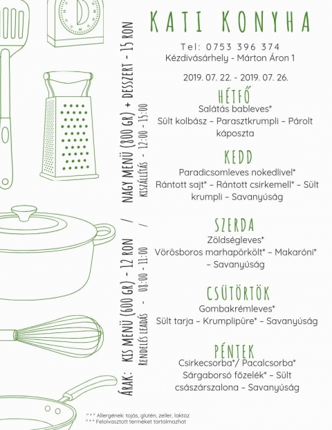 Kati Konyha - Heti Men� 2019-07-22 - 2019-07-26 - Kati Konyha - Heti Men� 2019-07-22 - 2019-07-26

T e l : 0 7 5 3 3 9 6 3 7 4
K�zdiv�s�rhely - M�rton �ron p�sp�k utca

H�tfő
Sal�t�s bableves*
S�lt kolb�sz - Parasztkrumpli - P�rolt k�poszta

Kedd
Paradicsomleves nokedlivel*
R�ntott sajt* - R�ntott csirkemell* - S�lt krumpli - Savany�s�g

Szerda
Z�lds�gleves*
V�r�sboros marhap�rk�lt* - Makar�ni* - Savany�s�g

Cs�t�rt�k
Gombakr�mleves*
S�lt tarja - Krumplip�r�* - Savany�s�g

P�ntek
Csirkecsorba* / Pacalcsorba*
S�rgabors� főzel�k* - S�lt cs�sz�rszalona - Savany�s�g

* Allerg�nek: toj�s, glut�n, zeller, lakt�z
* Felolvasztott term�ket tartalmazhat

�rak:
Kis men� (600 gr) - 12 Ron
Nagy men� (800 gr) + desszert - 15 Ron
