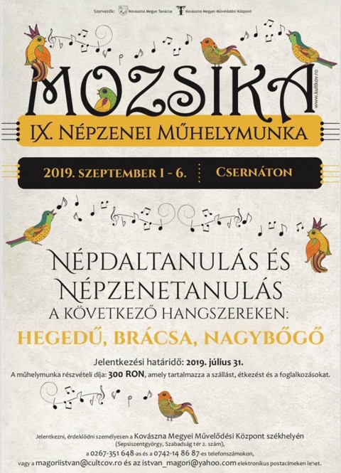IX. Mozsika n�pzenei műhelymunka Csern�tonban - A Kov�szna Megyei Művelőd�si K�zpont �s Kov�szna Megye Tan�csa k�z�s szervez�s�ben 2019. szeptember 1 - 6. k�z�tt Csern�ton festői kis faluj�ban ker�l sor a IX. Mozsika n�pzenei műhelymunk�ra.

A rendezv�ny hossz� t�v� c�lja n�pzen�nk, n�pt�ncaink �s n�pszok�saink megőrz�se, �ltet�se �s a nagyk�z�ns�g k�r�ben t�rt�nő n�pszerűs�t�se. A műhelymunk�n r�sztvevők �rdeklőd�s�k f�ggv�ny�ben k�tf�le tev�kenys�g k�z�l v�laszthatnak:
- n�pdaltanul�s
- n�pzeneoktat�s a k�vetkező hangszereken: hegedű, br�csa vagy nagybőgő

Hangszereken a sepsiszentgy�rgyi Heveder zenekar tagjai tan�tanak, n�pdalokat pedig Istv�n Ildik�, a sepsiszentgy�rgyi Műv�szeti N�piskola �nek- �s t�nctan�ra oktat.

Jelentkezni, �rdeklődni szem�lyesen a Kov�szna Megyei Művelőd�si K�zpont sz�khely�n (Sepsiszentgy�rgy, Szabads�g t�r 2. sz�m), a 0267-351 648-as �s a 0742-14 86 87-es telefonsz�mokon, vagy a magoriistvan@cultcov.ro �s az istvan_magori@yahoo.com elektronikus postac�meken lehet.

Jelentkez�si hat�ridő: 2019. j�lius 31.
Tov�bbi r�szletek a www.kultkov.ro weboldalon!

�rdekes, tartalmas programokkal v�runk minden �rdeklődőt!