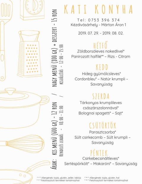 Kati Konyha - Heti Menü 2019-07-29 - 2019-08-02 - T e l : 0 7 5 3 3 9 6 3 7 4
Kézdivásárhely - Márton Áron püspök utca
Hétfő
Zöldborsóleves nokedlivel*
Panírozott halfilé* - Rizs - Citrom
Kedd
Hideg gyümölcsleves*
Cordonbleu* - Natúr krumpli - Savanyúság
Szerda
Tárkonyos krumplileves császárszalonnával*
Bolognai spagetti* - Sajt*
Csütörtök
Parasztcsorba*
Sült csirkecomb - Sültkrumpli - Savanyúság
Péntek
Csirkebecsinátleves*
Sertéspörkölt* - Makaróni* - Savanyúság
* Allergének: tojás, glutén, zeller, laktóz
* Felolvasztott terméket tartalmazhat
Árak:
Kis menü (600 gr) - 12 Ron
Nagy menü (800 gr) + desszert - 15 Ron
